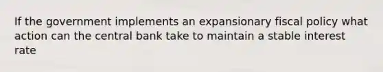 If the government implements an expansionary fiscal policy what action can the central bank take to maintain a stable interest rate