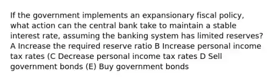 If the government implements an expansionary <a href='https://www.questionai.com/knowledge/kPTgdbKdvz-fiscal-policy' class='anchor-knowledge'>fiscal policy</a>, what action can the central bank take to maintain a stable interest rate, assuming the banking system has limited reserves? A Increase the required reserve ratio B Increase personal income tax rates (C Decrease personal income tax rates D Sell government bonds (E) Buy government bonds