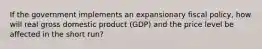 If the government implements an expansionary fiscal policy, how will real gross domestic product (GDP) and the price level be affected in the short run?