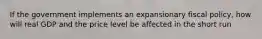 If the government implements an expansionary fiscal policy, how will real GDP and the price level be affected in the short run