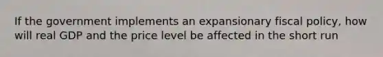 If the government implements an expansionary fiscal policy, how will real GDP and the price level be affected in the short run