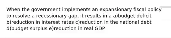 When the government implements an expansionary <a href='https://www.questionai.com/knowledge/kPTgdbKdvz-fiscal-policy' class='anchor-knowledge'>fiscal policy</a> to resolve a recessionary gap, it results in a a)budget deficit b)reduction in interest rates c)reduction in the national debt d)budget surplus e)reduction in real GDP