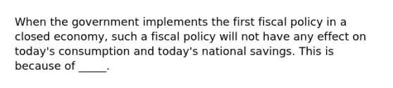 When the government implements the first fiscal policy in a closed economy, such a fiscal policy will not have any effect on today's consumption and today's national savings. This is because of _____.