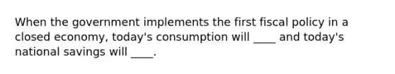 When the government implements the first fiscal policy in a closed economy, today's consumption will ____ and today's national savings will ____.