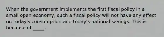 When the government implements the first fiscal policy in a small open economy, such a fiscal policy will not have any effect on today's consumption and today's national savings. This is because of _____.