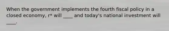 When the government implements the fourth fiscal policy in a closed economy, r* will ____ and today's national investment will ____.