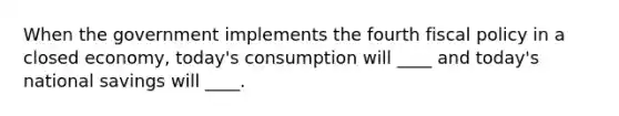 When the government implements the fourth fiscal policy in a closed economy, today's consumption will ____ and today's national savings will ____.