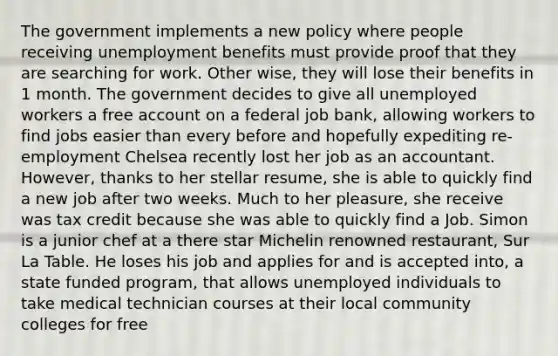 The government implements a new policy where people receiving unemployment benefits must provide proof that they are searching for work. Other wise, they will lose their benefits in 1 month. The government decides to give all unemployed workers a free ac<a href='https://www.questionai.com/knowledge/kIt7oUhyhX-count-on' class='anchor-knowledge'>count on</a> a federal job bank, allowing workers to find jobs easier than every before and hopefully expediting re-employment Chelsea recently lost her job as an accountant. However, thanks to her stellar resume, she is able to quickly find a new job after two weeks. Much to her pleasure, she receive was tax credit because she was able to quickly find a Job. Simon is a junior chef at a there star Michelin renowned restaurant, Sur La Table. He loses his job and applies for and is accepted into, a state funded program, that allows unemployed individuals to take medical technician courses at their local community colleges for free