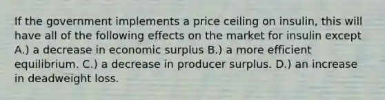 If the government implements a price ceiling on insulin, this will have all of the following effects on the market for insulin except A.) a decrease in economic surplus B.) a more efficient equilibrium. C.) a decrease in producer surplus. D.) an increase in deadweight loss.