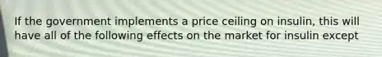 If the government implements a price ceiling on insulin, this will have all of the following effects on the market for insulin except