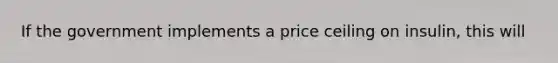 If the government implements a price ceiling on insulin, this will