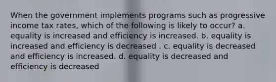 When the government implements programs such as progressive income tax rates, which of the following is likely to occur? a. equality is increased and efficiency is increased. b. equality is increased and efficiency is decreased . c. equality is decreased and efficiency is increased. d. equality is decreased and efficiency is decreased