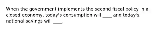 When the government implements the second fiscal policy in a closed economy, today's consumption will ____ and today's national savings will ____.