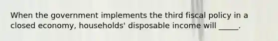 When the government implements the third fiscal policy in a closed economy, households' disposable income will _____.