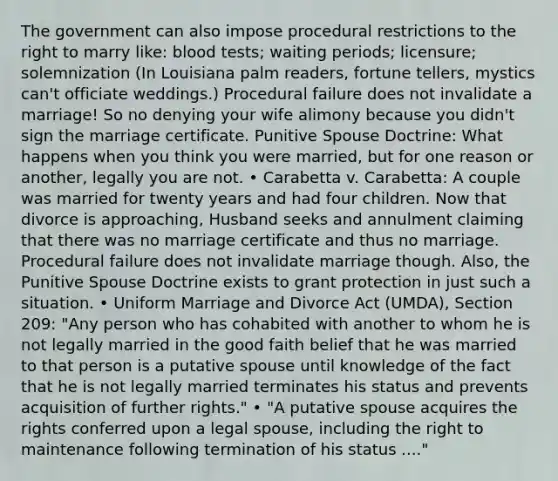 The government can also impose procedural restrictions to the right to marry like: blood tests; waiting periods; licensure; solemnization (In Louisiana palm readers, fortune tellers, mystics can't officiate weddings.) Procedural failure does not invalidate a marriage! So no denying your wife alimony because you didn't sign the marriage certificate. Punitive Spouse Doctrine: What happens when you think you were married, but for one reason or another, legally you are not. • Carabetta v. Carabetta: A couple was married for twenty years and had four children. Now that divorce is approaching, Husband seeks and annulment claiming that there was no marriage certificate and thus no marriage. Procedural failure does not invalidate marriage though. Also, the Punitive Spouse Doctrine exists to grant protection in just such a situation. • Uniform Marriage and Divorce Act (UMDA), Section 209: "Any person who has cohabited with another to whom he is not legally married in the good faith belief that he was married to that person is a putative spouse until knowledge of the fact that he is not legally married terminates his status and prevents acquisition of further rights." • "A putative spouse acquires the rights conferred upon a legal spouse, including the right to maintenance following termination of his status ...."