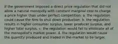 If the government imposed a direct price regulation that did not allow a natural monopoly with constant marginal cost to charge a price higher than under perfect competition: a. the regulation could cause the firm to shut down production. b. the regulation results in higher consumer surplus, lower producer surplus, and higher total surplus. c. the regulation would fail to eliminate all of the monopolist's market power. d. the regulation would cause the quantity produced and traded in the market to be larger.