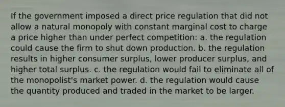 If the government imposed a direct price regulation that did not allow a natural monopoly with constant marginal cost to charge a price higher than under perfect competition: a. the regulation could cause the firm to shut down production. b. the regulation results in higher consumer surplus, lower producer surplus, and higher total surplus. c. the regulation would fail to eliminate all of the monopolist's market power. d. the regulation would cause the quantity produced and traded in the market to be larger.