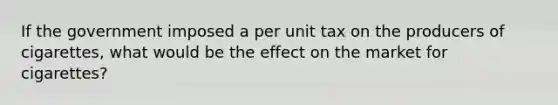 If the government imposed a per unit tax on the producers of cigarettes, what would be the effect on the market for cigarettes?