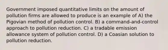 Government imposed quantitative limits on the amount of pollution firms are allowed to produce is an example of A) the Pigovian method of pollution control. B) a command-and-control approach to pollution reduction. C) a tradable emission allowance system of pollution control. D) a Coasian solution to pollution reduction.