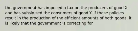 the government has imposed a tax on the producers of good X and has subsidized the consumers of good Y. if these policies result in the production of the efficient amounts of both goods, it is likely that the government is correcting for