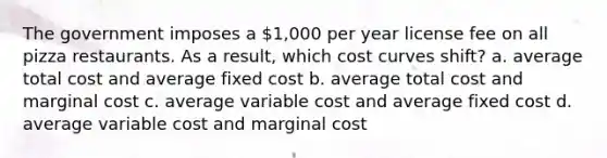 The government imposes a 1,000 per year license fee on all pizza restaurants. As a result, which cost curves shift? a. average total cost and average fixed cost b. average total cost and marginal cost c. average variable cost and average fixed cost d. average variable cost and marginal cost