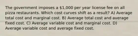 The government imposes a 1,000 per year license fee on all pizza restaurants. Which cost curves shift as a result? A) Average total cost and marginal cost. B) Average total cost and average fixed cost. C) Average variable cost and marginal cost. D) Average variable cost and average fixed cost.