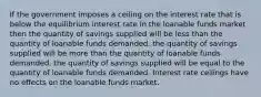 If the government imposes a ceiling on the interest rate that is below the equilibrium interest rate in the loanable funds market then the quantity of savings supplied will be less than the quantity of loanable funds demanded. the quantity of savings supplied will be more than the quantity of loanable funds demanded. the quantity of savings supplied will be equal to the quantity of loanable funds demanded. Interest rate ceilings have no effects on the loanable funds market.