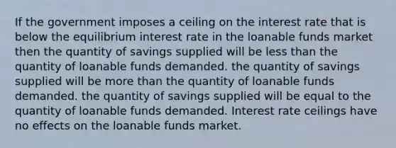 If the government imposes a ceiling on the interest rate that is below the equilibrium interest rate in the loanable funds market then the quantity of savings supplied will be less than the quantity of loanable funds demanded. the quantity of savings supplied will be more than the quantity of loanable funds demanded. the quantity of savings supplied will be equal to the quantity of loanable funds demanded. Interest rate ceilings have no effects on the loanable funds market.