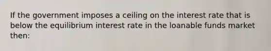 If the government imposes a ceiling on the interest rate that is below the equilibrium interest rate in the loanable funds market then: