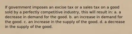 If government imposes an excise tax or a sales tax on a good sold by a perfectly competitive industry, this will result in: a. a decrease in demand for the good. b. an increase in demand for the good. c. an increase in the supply of the good. d. a decrease in the supply of the good.