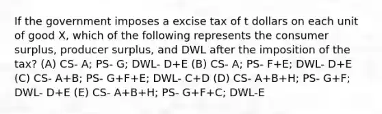 If the government imposes a excise tax of t dollars on each unit of good X, which of the following represents the consumer surplus, producer surplus, and DWL after the imposition of the tax? (A) CS- A; PS- G; DWL- D+E (B) CS- A; PS- F+E; DWL- D+E (C) CS- A+B; PS- G+F+E; DWL- C+D (D) CS- A+B+H; PS- G+F; DWL- D+E (E) CS- A+B+H; PS- G+F+C; DWL-E