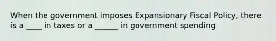 When the government imposes Expansionary Fiscal Policy, there is a ____ in taxes or a ______ in government spending