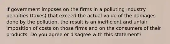 If government imposes on the firms in a polluting industry penalties​ (taxes) that exceed the actual value of the damages done by the​ pollution, the result is an inefficient and unfair imposition of costs on those firms and on the consumers of their products. Do you agree or disagree with this​ statement?