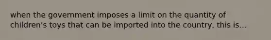 when the government imposes a limit on the quantity of​ children's toys that can be imported into the​ country, this is...