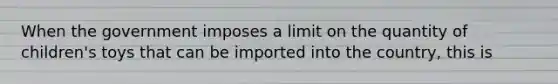 When the government imposes a limit on the quantity of​ children's toys that can be imported into the​ country, this is