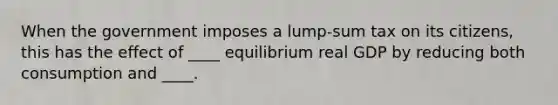 When the government imposes a lump-sum tax on its citizens, this has the effect of ____ equilibrium real GDP by reducing both consumption and ____.