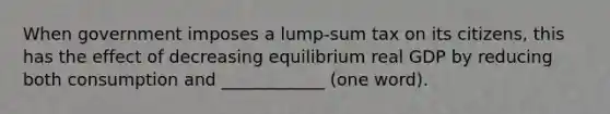 When government imposes a lump-sum tax on its citizens, this has the effect of decreasing equilibrium real GDP by reducing both consumption and ____________ (one word).