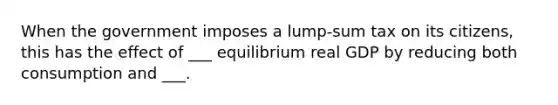 When the government imposes a lump-sum tax on its citizens, this has the effect of ___ equilibrium real GDP by reducing both consumption and ___.