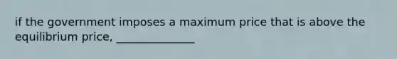 if the government imposes a maximum price that is above the equilibrium price, ______________