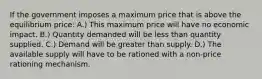 If the government imposes a maximum price that is above the equilibrium price: A.) This maximum price will have no economic impact. B.) Quantity demanded will be less than quantity supplied. C.) Demand will be greater than supply. D.) The available supply will have to be rationed with a non-price rationing mechanism.