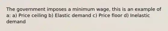 The government imposes a minimum wage, this is an example of a: a) Price ceiling b) Elastic demand c) Price floor d) Inelastic demand