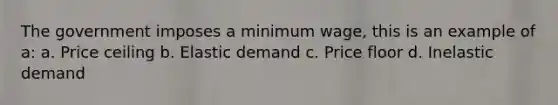 The government imposes a minimum wage, this is an example of a: a. Price ceiling b. Elastic demand c. Price floor d. Inelastic demand