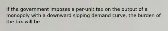 If the government imposes a per-unit tax on the output of a monopoly with a downward sloping demand curve, the burden of the tax will be