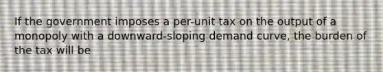 If the government imposes a per-unit tax on the output of a monopoly with a downward-sloping demand curve, the burden of the tax will be