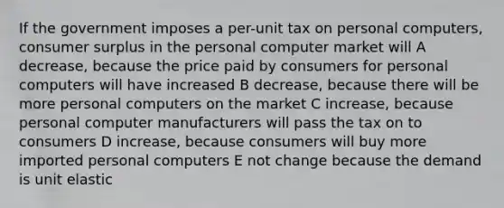 If the government imposes a per-unit tax on personal computers, consumer surplus in the personal computer market will A decrease, because the price paid by consumers for personal computers will have increased B decrease, because there will be more personal computers on the market C increase, because personal computer manufacturers will pass the tax on to consumers D increase, because consumers will buy more imported personal computers E not change because the demand is unit elastic