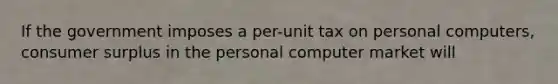 If the government imposes a per-unit tax on personal computers, <a href='https://www.questionai.com/knowledge/k77rlOEdsf-consumer-surplus' class='anchor-knowledge'>consumer surplus</a> in the personal computer market will