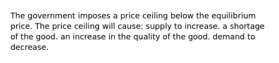 The government imposes a price ceiling below the equilibrium price. The price ceiling will cause: supply to increase. a shortage of the good. an increase in the quality of the good. demand to decrease.