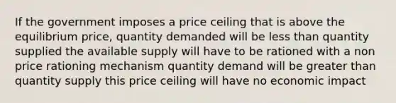 If the government imposes a price ceiling that is above the equilibrium price, quantity demanded will be less than quantity supplied the available supply will have to be rationed with a non price rationing mechanism quantity demand will be greater than quantity supply this price ceiling will have no economic impact