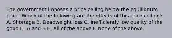 The government imposes a price ceiling below the equilibrium price. Which of the following are the effects of this price ceiling? A. Shortage B. Deadweight loss C. Inefficiently low quality of the good D. A and B E. All of the above F. None of the above.