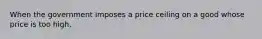 When the government imposes a price ceiling on a good whose price is too high,